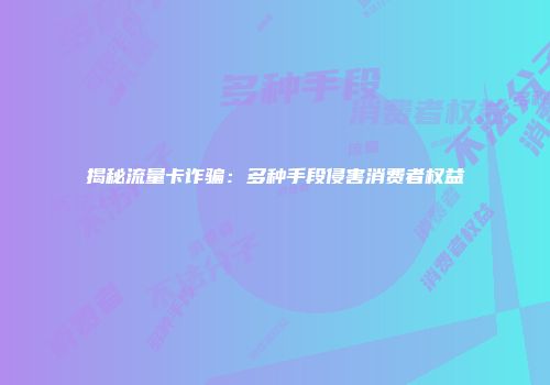 揭秘流量卡诈骗：多种手段侵害消费者权益