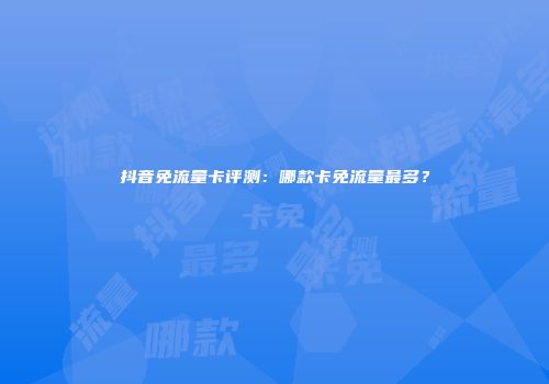 抖音免流量卡评测：哪款卡免流量最多？