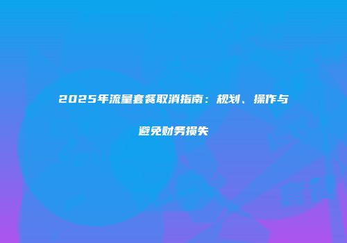2025年流量套餐取消指南：规划、操作与避免财务损失
