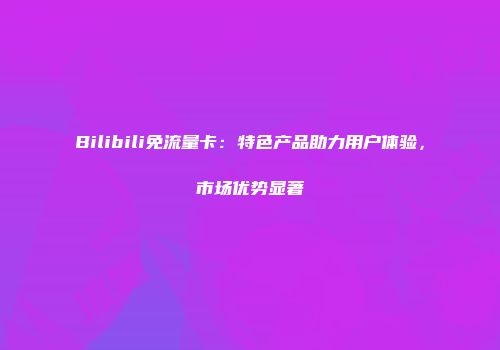 Bilibili免流量卡：特色产品助力用户体验，市场优势显著