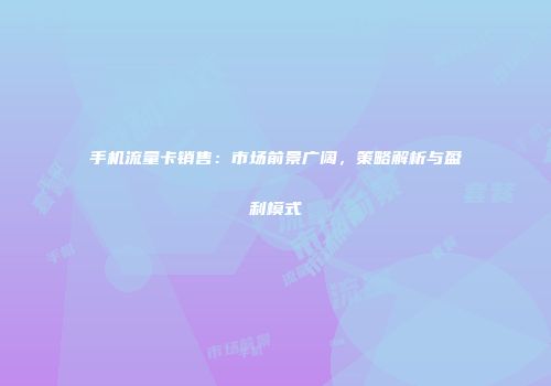 手机流量卡销售：市场前景广阔，策略解析与盈利模式