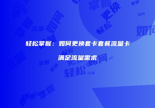 轻松掌握：如何更换套卡套餐流量卡满足流量需求