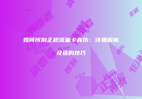 如何辨别正规流量卡真伪：详细解析及选购技巧