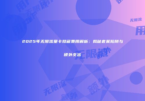 2025年无限流量卡隐藏费用解析：揭秘套餐陷阱与额外支出