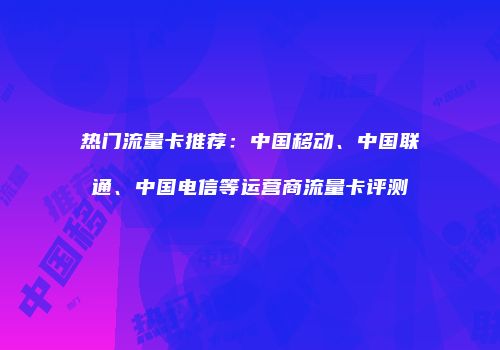 热门流量卡推荐：中国移动、中国联通、中国电信等运营商流量卡评测