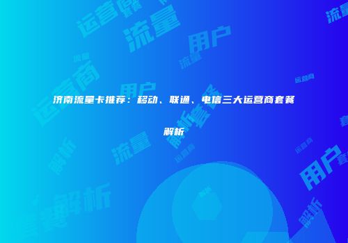 济南流量卡推荐：移动、联通、电信三大运营商套餐解析