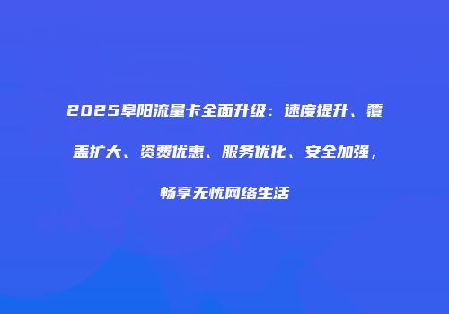 2025阜阳流量卡全面升级：速度提升、覆盖扩大、资费优惠、服务优化、安全加强，畅享无忧网络生活