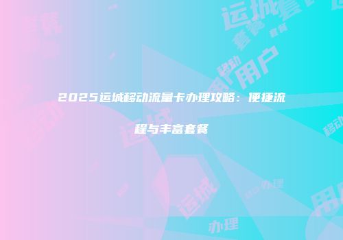 2025运城移动流量卡办理攻略：便捷流程与丰富套餐
