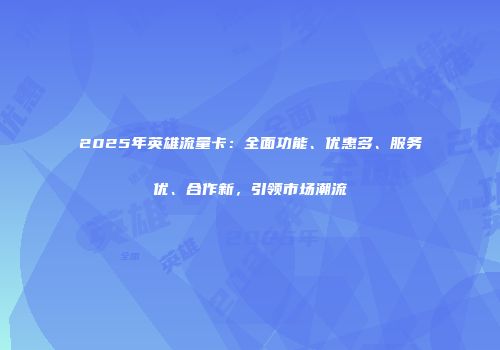 2025年英雄流量卡：全面功能、优惠多、服务优、合作新，引领市场潮流