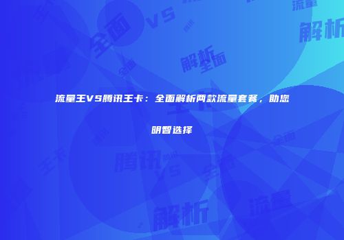 流量王VS腾讯王卡：全面解析两款流量套餐，助您明智选择
