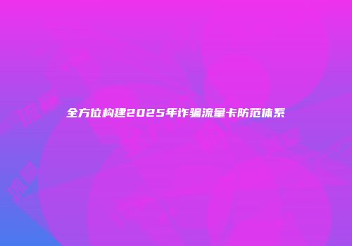 全方位构建2025年诈骗流量卡防范体系