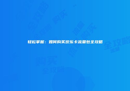 轻松掌握：如何购买欢乐卡流量包全攻略