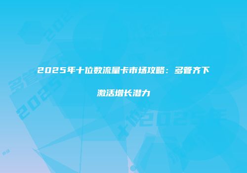 2025年十位数流量卡市场攻略：多管齐下激活增长潜力