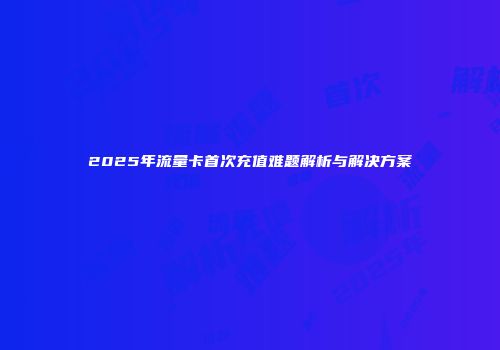 2025年流量卡首次充值难题解析与解决方案
