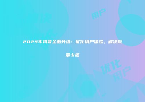 2025年抖音全面升级：优化用户体验，解决流量卡顿