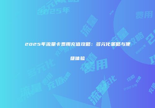 2025年流量卡费用充值攻略：多元化策略与便捷体验