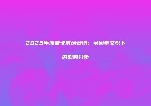 2025年流量卡市场萎缩：多因素交织下的趋势分析