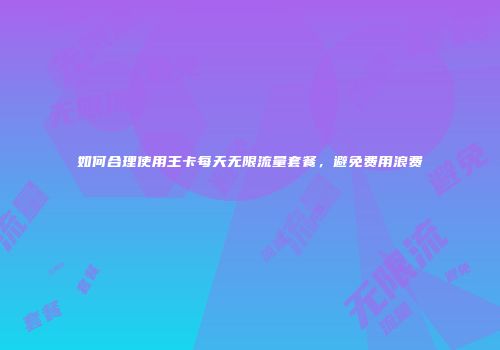 如何合理使用王卡每天无限流量套餐，避免费用浪费