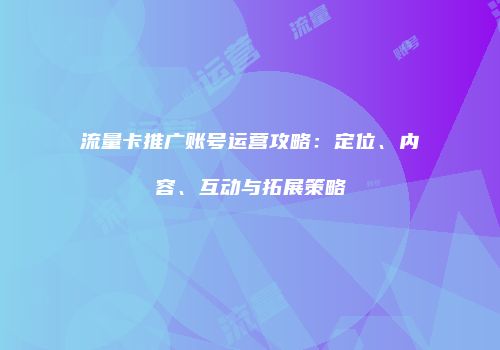 流量卡推广账号运营攻略：定位、内容、互动与拓展策略