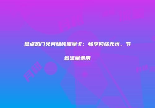 盘点热门免月租纯流量卡：畅享网络无忧，节省流量费用