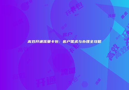 高效开通流量卡包：客户需求与办理全攻略
