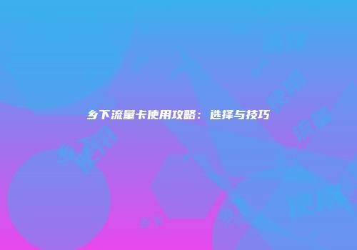 乡下流量卡使用攻略：选择与技巧