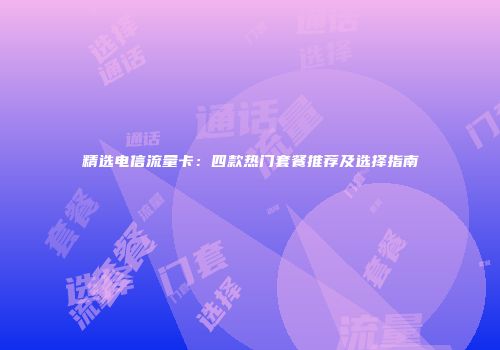 精选电信流量卡：四款热门套餐推荐及选择指南