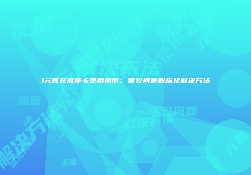 1元首充流量卡使用指南：常见问题解析及解决方法