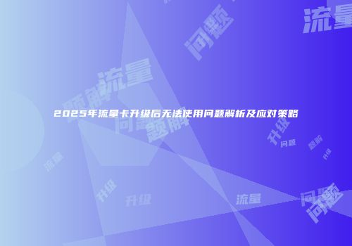 2025年流量卡升级后无法使用问题解析及应对策略