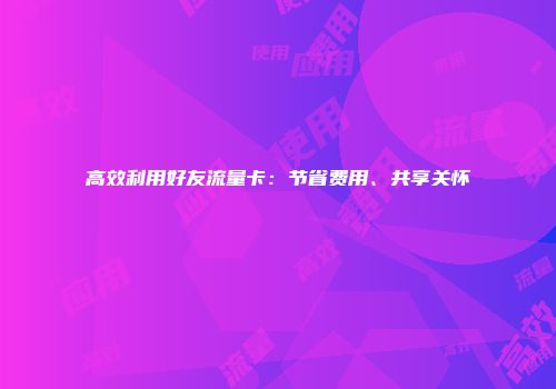 高效利用好友流量卡：节省费用、共享关怀