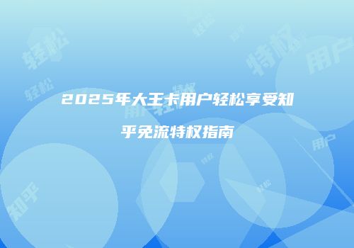 2025年大王卡用户轻松享受知乎免流特权指南