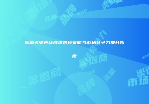 流量卡渠道商成功对接策略与市场竞争力提升指南