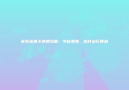 背包流量卡使用攻略：节省费用，提升出行便利