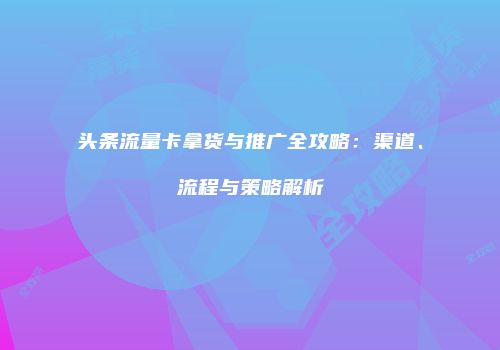 头条流量卡拿货与推广全攻略：渠道、流程与策略解析