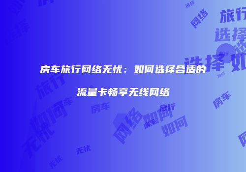 房车旅行网络无忧：如何选择合适的流量卡畅享无线网络