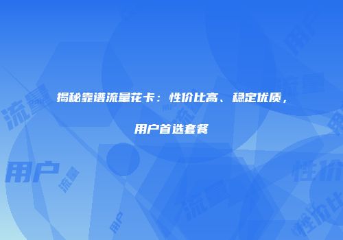 揭秘靠谱流量花卡：性价比高、稳定优质，用户首选套餐