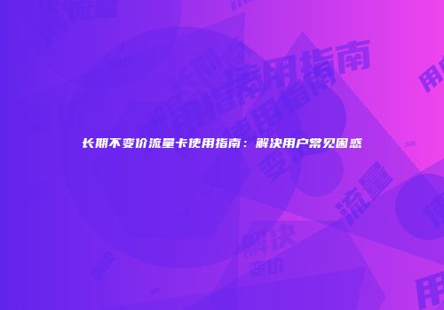 长期不变价流量卡使用指南：解决用户常见困惑