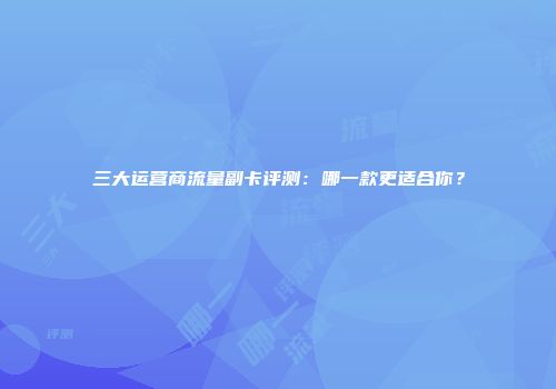 三大运营商流量副卡评测：哪一款更适合你？