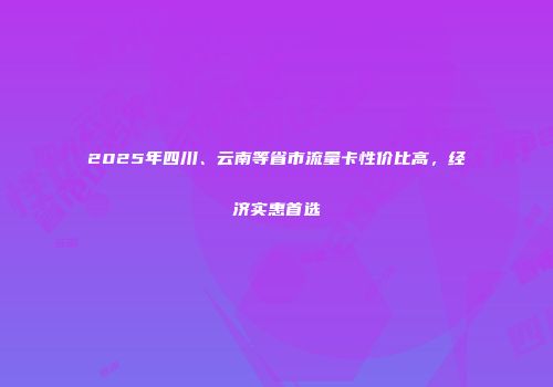 2025年四川、云南等省市流量卡性价比高，经济实惠首选