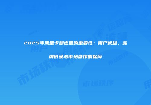 2025年流量卡测虚量的重要性：用户权益、品牌形象与市场秩序的保障