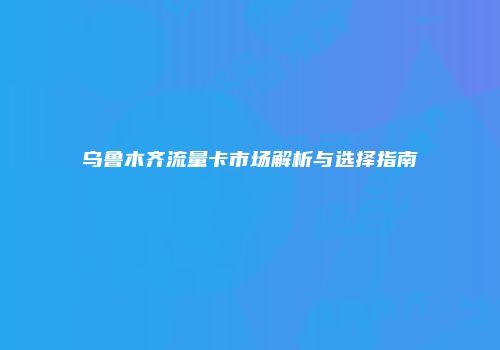 乌鲁木齐流量卡市场解析与选择指南