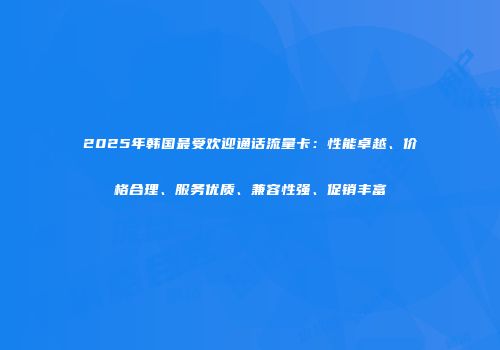 2025年韩国最受欢迎通话流量卡：性能卓越、价格合理、服务优质、兼容性强、促销丰富