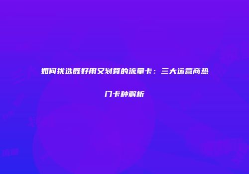 如何挑选既好用又划算的流量卡：三大运营商热门卡种解析