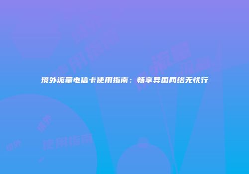 境外流量电信卡使用指南：畅享异国网络无忧行
