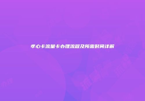 孝心卡流量卡办理流程及所需时间详解