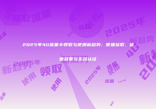 2025年4G流量卡领取与使用新趋势：便捷获取、优惠政策与实名认证