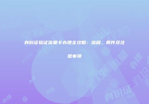 身份证验证流量卡办理全攻略：流程、条件及注意事项