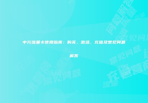 中兴流量卡使用指南：购买、激活、充值及常见问题解答