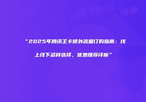 “2025年腾讯王卡额外流量订购指南：线上线下多样选择，优惠推荐详析”