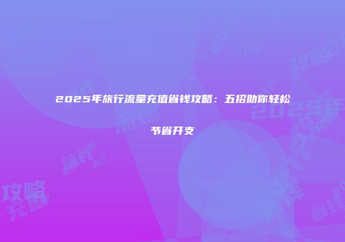 2025年旅行流量充值省钱攻略：五招助你轻松节省开支